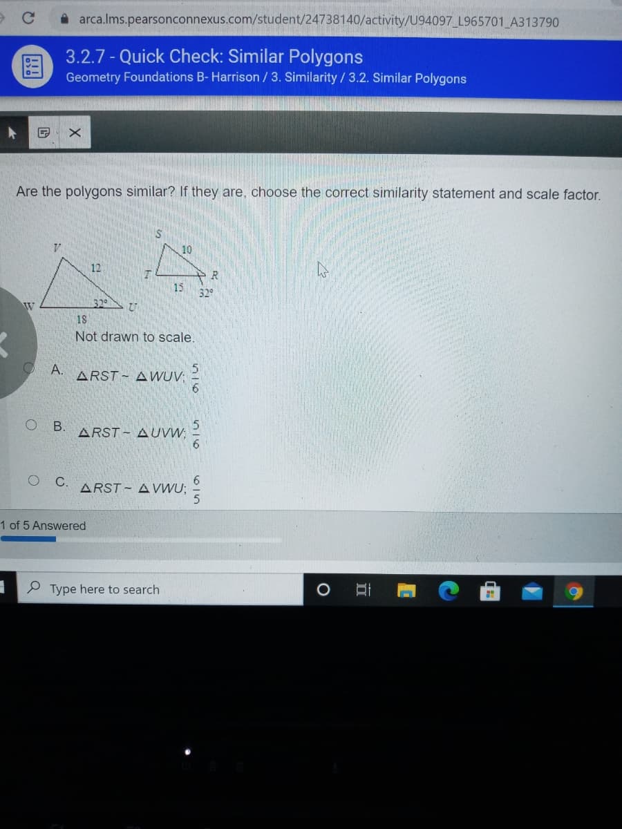 A arca.lms.pearsonconnexus.com/student/24738140/activity/U94097_L965701 A313790
3.2.7 - Quick Check: Similar Polygons
Geometry Foundations B- Harrison /3. Similarity / 3.2. Similar Polygons
Are the polygons similar? If they are, choose the correct similarity statement and scale factor.
10
12
15
529
32
Not drawn to scale.
O A.
ARST - AWUV; =
O B.
ARST - AUVW 2
O .
ARST - A VWU;
1 of 5 Answered
P Type here to search
