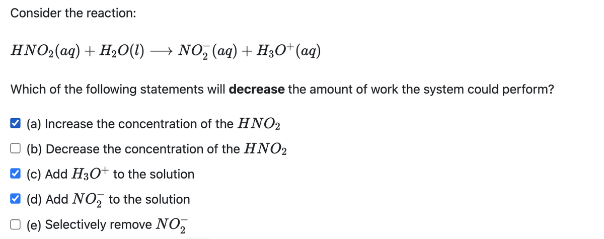 Consider the reaction:
HNO2(aq) + H20(1)
→ NO, (ag)+ H;O* (aq)
Which of the following statements will decrease the amount of work the system could perform?
(a) Increase the concentration of the HNO2
(b) Decrease the concentration of the HNO2
(c) Add H3O+ to the solution
(d) Add NO, to the solution
O (e) Selectively remove NO,
