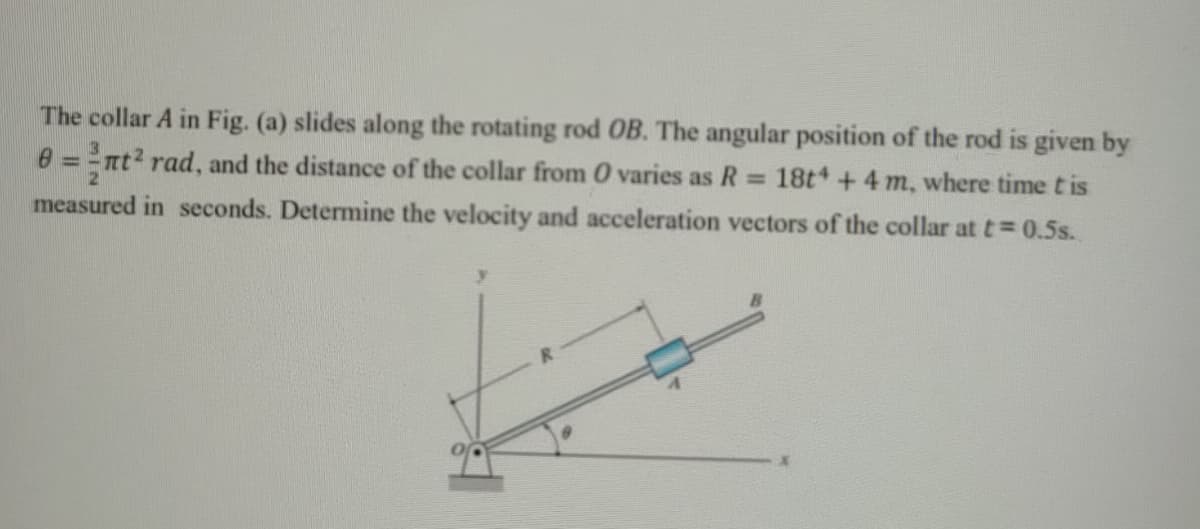 The collar A in Fig. (a) slides along the rotating rod OB. The angular position of the rod is given by
0 = =nt? rad, and the distance of the collar from 0 varies as R
measured in seconds. Determine the velocity and acceleration vectors of the collar at t= 0.5s.
%3D
18t +4 m, where time t is
%3D
R.
