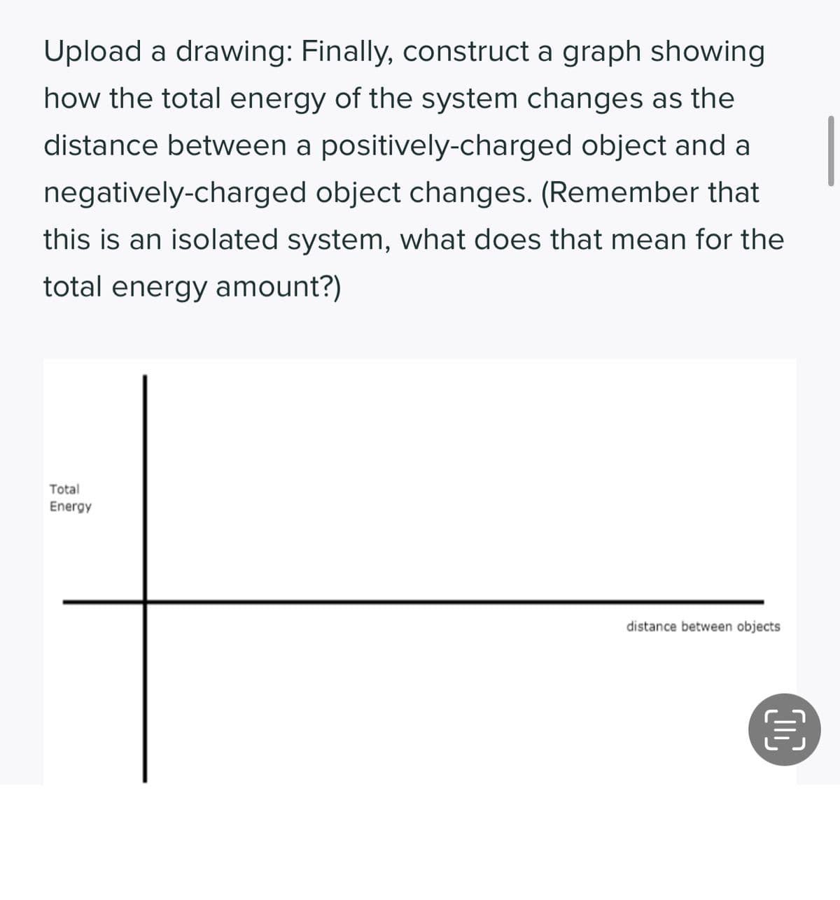 Upload a drawing: Finally, construct a graph showing
how the total energy of the system changes as the
distance between a positively-charged object and a
negatively-charged object changes. (Remember that
this is an isolated system, what does that mean for the
total energy amount?)
Total
Energy
distance between objects
目