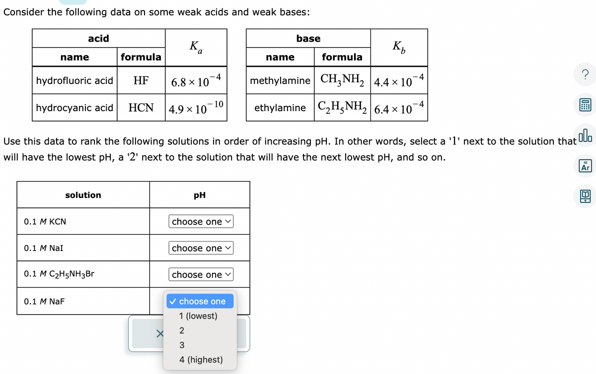 Consider the following data on some weak acids and weak bases:
name
hydrofluoric acid
hydrocyanic acid
acid
0.1 M KCN
0.1 M NaI
solution
0.1 M NaF
0.1 M C₂H5NH3Br
formula
HF
HCN
a
X
6.8 × 10
.000
Use this data to rank the following solutions in order of increasing pH. In other words, select a '1' next to the solution that
will have the lowest pH, a '2' next to the solution that will have the next lowest pH, and so on.
4.9 × 10
10
pH
choose one ✓
choose one ✓
choose one ✓
✓ choose one
1 (lowest)
2
3
4 (highest)
base
name
Kh
formula
methylamine CH3NH₂ 4.4 × 107
ethylamine C₂H5NH₂ 6.4 × 107
18
Ar
U