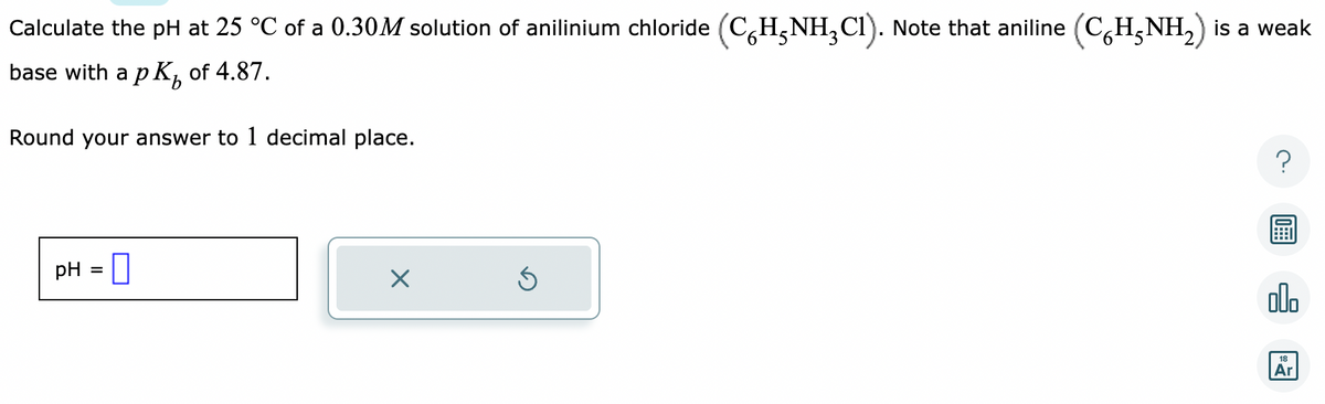 Calculate the pH at 25 °C of a 0.30M solution of anilinium chloride (C6H₁NH₂C1). Note that aniline (C6H5NH₂) is a weak
base with a p K₂ of 4.87.
Round your answer to 1 decimal place.
pH =
0
X
Ś
olo
18
Ar