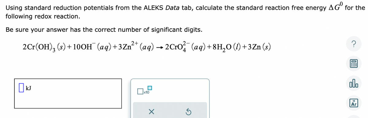 Using standard reduction potentials from the ALEKS Data tab, calculate the standard reaction free energy
following redox reaction.
Be sure your answer has the correct number of significant digits.
2Cr(OH)3 (s) +100H (aq) +3Zn²+ (aq) → 2CrO²¯ (aq) +8H₂O (1) +3Zn (s)
☐ kJ
x10
X
Ś
AGO
for the
?
000
18
Ar