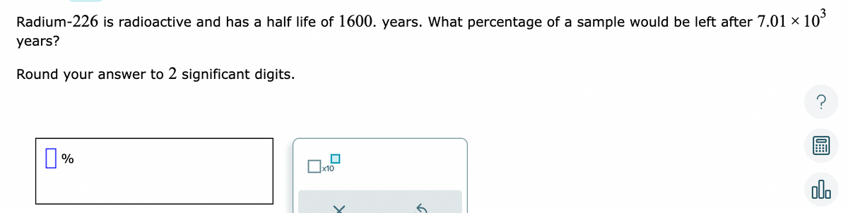 Radium-226 is radioactive and has a half life of 1600. years. What percentage of a sample would be left after 7.01 × 10³
years?
Round your answer to 2 significant digits.
%
x10
5
?
olo