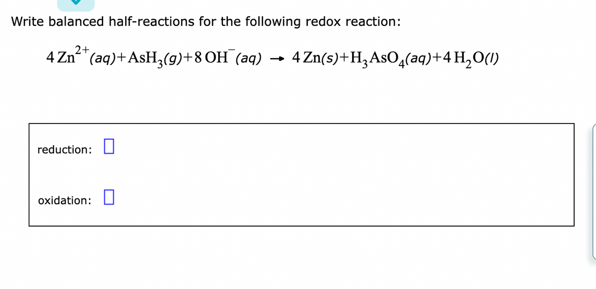 Write balanced half-reactions for the following redox reaction:
2+
4 Zn²+ (aq) + AsH₂(g) +8 OH(aq) 4 Zn(s) + H₂ AsO4(aq) + 4H₂O(1)
reduction:
oxidation: