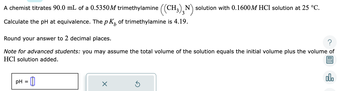 A chemist titrates 90.0 mL of a 0.5350M trimethylamine ((CH3)N) solution with 0.1600M HCl solution at 25 °C.
Calculate the pH at equivalence. The pK₂ of trimethylamine is 4.19.
Round your answer to 2 decimal places.
?
Note for advanced students: you may assume the total volume of the solution equals the initial volume plus the volume of
HCl solution added.
pH
=
☐
X
Ś
olo