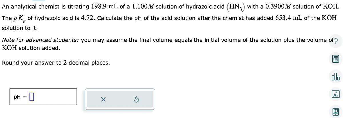 An analytical chemist is titrating 198.9 mL of a 1.100M solution of hydrazoic acid (HN3) with a 0.3900M solution of KOH.
The pK of hydrazoic acid is 4.72. Calculate the pH of the acid solution after the chemist has added 653.4 mL of the KOH
solution to it.
Note for advanced students: you may assume the final volume equals the initial volume of the solution plus the volume of?
KOH solution added.
Round your answer to 2 decimal places.
pH = 0
X
Ś
olo
18
Ar
18