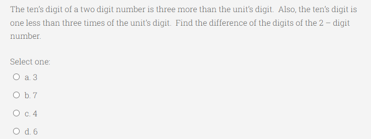 The ten's digit of a two digit number is three more than the unit's digit. Also, the ten's digit is
one less than three times of the unit's digit. Find the difference of the digits of the 2 – digit
number.
Select one:
O a. 3
O b. 7
О с. 4
O d. 6
