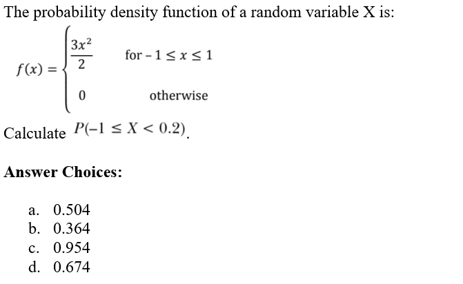 The probability density function of a random variable X is:
3x²
2
f(x) =
0
Answer Choices:
for-1 ≤ x ≤ 1
Calculate P(-1 < X < 0.2)
a. 0.504
b. 0.364
c. 0.954
d. 0.674
otherwise