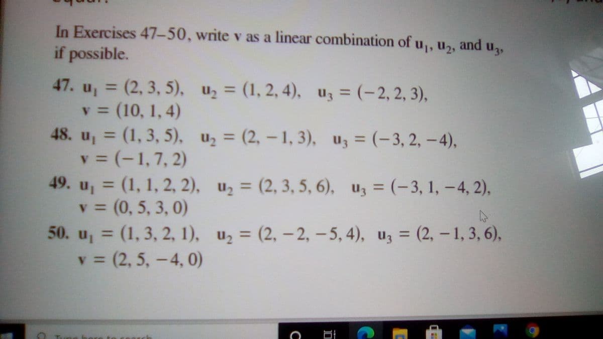 In Exercises 47-50, write v as a linear combination of u,, u,
if possible.
and
47. u, = (2, 3, 5), u2 = (1, 2, 4), uz = (-2, 2, 3),
v = (10, 1, 4)
48. u, = (1, 3, 5), u2 = (2, – 1, 3), u, = (-3, 2, –4),
v = (-1,7, 2)
49. u, = (1, 1, 2, 2), u2 = (2, 3, 5, 6), uz = (-3, 1, -4, 2),
v = (0, 5, 3, 0)
50. u, = (1, 3, 2, 1), u2 = (2, - 2, – 5, 4), uz = (2, – 1, 3, 6),
v = (2, 5, -4, 0)
%3D
%3D
%3D
%3D
%3D
