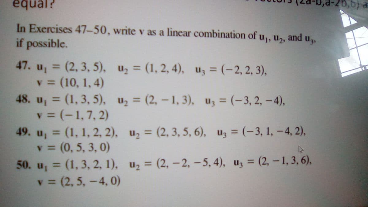 equal?
25,6) a
In Exercises 47-50, write v as a linear combination of u,, u,, and u,,
if possible.
47. u, = (2, 3, 5), u2 = (1, 2, 4), uz = (-2, 2, 3),
v = (10, 1, 4)
48. u, (1, 3, 5), u, = (2, - 1, 3), uz = (-3, 2, –4),
v = (-1,7, 2)
49. u, (1, 1, 2, 2), u2 = (2, 3, 5, 6), uz = (-3, 1, – 4, 2),
v = (0, 5, 3, 0)
50. u, (1, 3, 2, 1), u, = (2, – 2, – 5, 4), uz = (2, – 1, 3, 6),
v = (2, 5,-4, 0)
%3D
%3D
3(2,-1, 3), uz = (-3, 2, -4),
%3D
%3D
%3D
%3D
%3D
%3D
%3D
