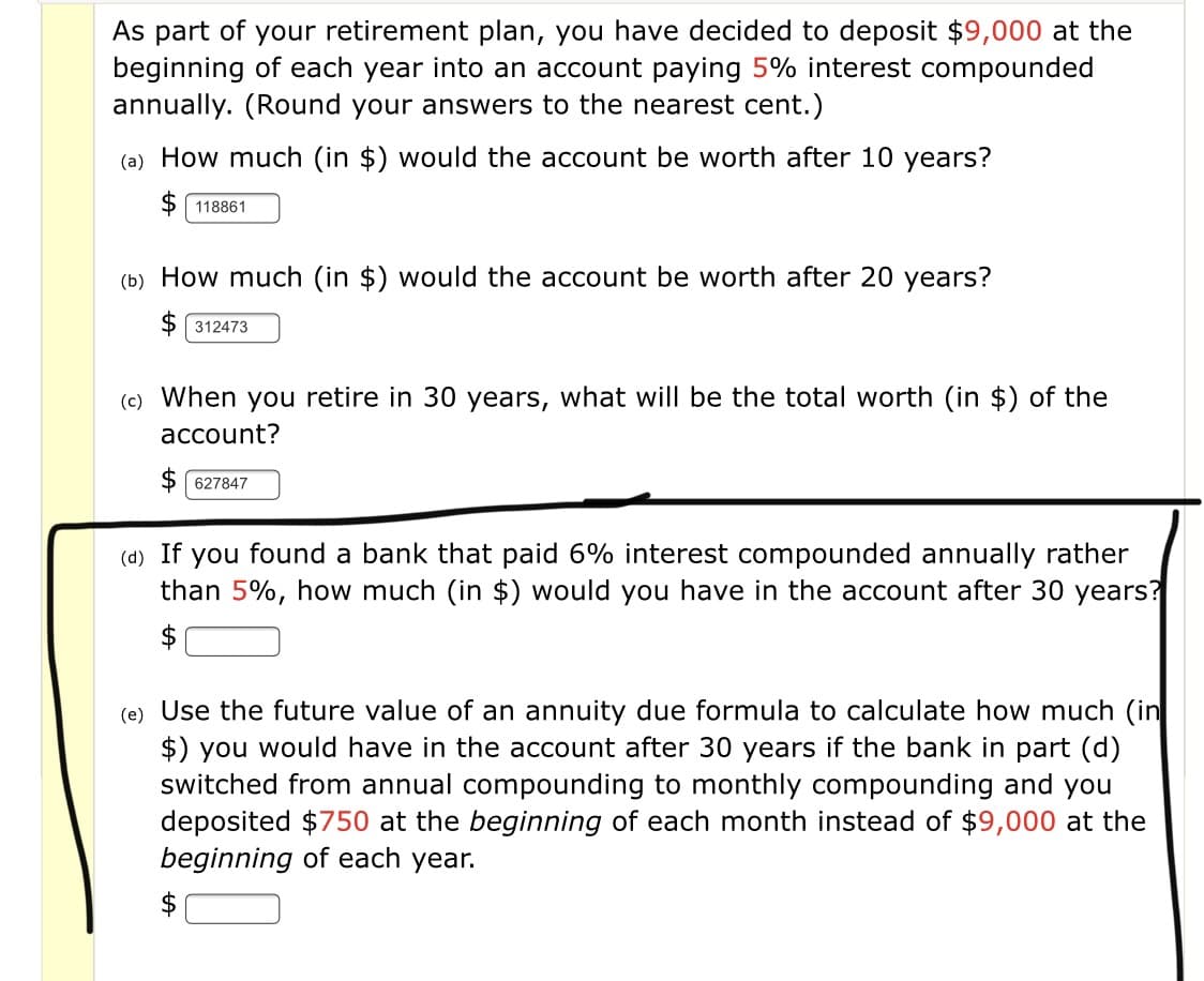 As part of your retirement plan, you have decided to deposit $9,000 at the
beginning of each year into an account paying 5% interest compounded
annually. (Round your answers to the nearest cent.)
(a) How much (in $) would the account be worth after 10 years?
$ 118861
(b) How much (in $) would the account be worth after 20 years?
$ 312473
(c) When you retire in 30 years, what will be the total worth (in $) of the
account?
627847
(d) If you found a bank that paid 6% interest compounded annually rather
than 5%, how much (in $) would you have in the account after 30 years?
$
(e) Use the future value of an annuity due formula to calculate how much (in
$) you would have in the account after 30 years if the bank in part (d)
switched from annual compounding to monthly compounding and you
deposited $750 at the beginning of each month instead of $9,000 at the
beginning of each year.
