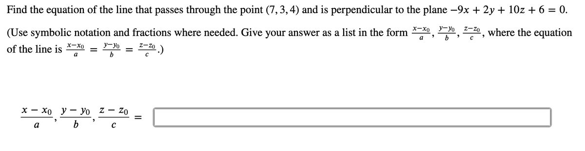 Find the equation of the line that passes through the point (7,3, 4) and is perpendicular to the plane -9x + 2y + 10z + 6 = 0.
(Use symbolic notation and fractions where needed. Give your answer as a list in the form
x-x0
y-yo
z-zo
where the equation
a
b
х-Хо
y-Yo
Z-Zo
of the line is
a
х — Хо у — Уо Z —
– zo
a
II
