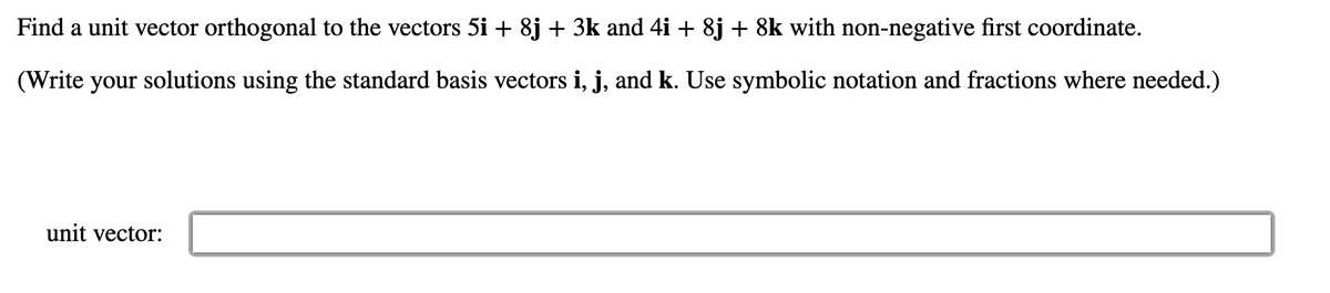 Find a unit vector orthogonal to the vectors 5i + 8j + 3k and 4i + 8j + 8k with non-negative first coordinate.
(Write your solutions using the standard basis vectors i, j, and k. Use symbolic notation and fractions where needed.)
unit vector:
