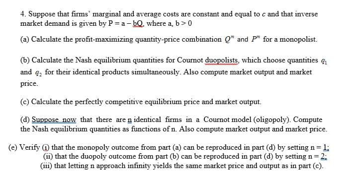 4. Suppose that firms' marginal and average costs are constant and equal to c and that inverse
market demand is given by P = a - bQ. where a, b>0
(a) Calculate the profit-maximizing quantity-price combination Q" and P" for a monopolist.
(b) Calculate the Nash equilibrium quantities for Cournot duopolists, which choose quantities g
and g2
for their identical products simultaneously. Also compute market output and market
price.
(c) Calculate the perfectly competitive equilibrium price and market output.
(d) Suppose now that there are n identical firms in a Cournot model (oligopoly). Compute
the Nash equilibrium quantities as functions of n. Also compute market output and market price.
(e) Verify (1) that the monopoly outcome from part (a) can be reproduced in part (d) by setting n= 1;
(ii) that the duopoly outcome from part (b) can be reproduced in part (d) by setting n = 2;
(iii) that letting n approach infinity yields the same market price and output as in part (c).
