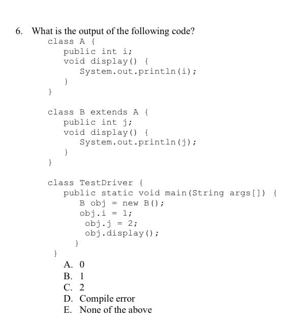 6. What is the output of the following code?
class A {
public int i;
void display () {
System.out.println (i);
}
class B extends A {
public int j;
void display () {
System.out.println (j);
}
class TestDriver {
public static void main (String args[]) {
B obj
obj.i = 1;
obj.j = 2;
obj.display ();
new B();
А. 0
В. 1
С. 2
D. Compile error
E. None of the above
