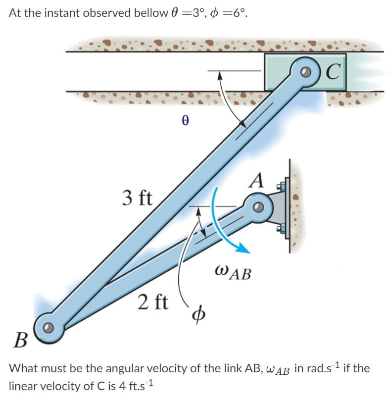 At the instant observed bellow 0 =3°, $ =6°.
А
3 ft
WAB
2 ft
В
What must be the angular velocity of the link AB, wAB in rad.s1 if the
linear velocity of C is 4 ft.s 1
