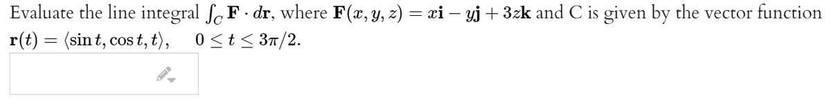 Evaluate the line integral fF- dr, where F(x, y, z) = xi – yj + 3zk and C is given by the vector function
r(t) = (sin t, cos t, t),
0<t < 3n/2.
