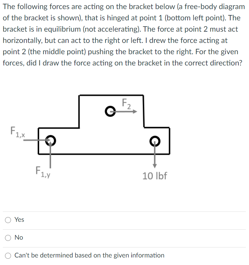 The following forces are acting on the bracket below (a free-body diagram
of the bracket is shown), that is hinged at point 1 (bottom left point). The
bracket is in equilibrium (not accelerating). The force at point 2 must act
horizontally, but can act to the right or left. I drew the force acting at
point 2 (the middle point) pushing the bracket to the right. For the given
forces, did I draw the force acting on the bracket in the correct direction?
F2
F1x
10 Ibf
Yes
No
Can't be determined based on the given information
