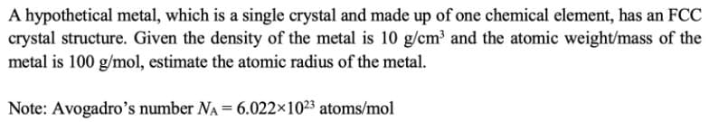 ### Estimating the Atomic Radius of a Hypothetical Metal

**Problem Statement:**

A hypothetical metal, which is a single crystal and made up of one chemical element, has an FCC (Face-Centered Cubic) crystal structure. Given the density of the metal is 10 g/cm³ and the atomic weight/mass of the metal is 100 g/mol, estimate the atomic radius of the metal.

**Given Data:**
1. Density (\(\rho\)) of the metal: 10 g/cm³
2. Atomic weight/mass (M) of the metal: 100 g/mol
3. Avogadro's number (\(N_A\)): \(6.022 \times 10^{23}\) atoms/mol

**Solution:**

To estimate the atomic radius, we use the following steps:

1. **Determine the Number of Atoms per cm³:**
   The density equation for atoms in a unit volume of the metal can be expressed as:

   \[\rho = \frac{n \cdot M}{V\cdot N_A}\]

   Where \(n\) is the number of atoms per unit cell and \(V\) is the volume of the unit cell. Rearranging for \(V\):

   \[V = \frac{n \cdot M}{\rho \cdot N_A}\]

   For an FCC structure, the number of atoms per unit cell \(n\) is 4.

2. **Calculate the Volume of the Unit Cell:**

   \[V = \frac{4 \cdot 100 \text{ g/mol}}{10 \text{ g/cm}^3 \cdot 6.022 \times 10^{23} \text{ atoms/mol}}\]

3. **Convert the Volume to Appropriate Units:**

   Calculate \(V\) to find the unit cell volume in cm³ and subsequently convert it to cubic angstroms (Å³) if necessary for precision in determining the atomic radius.

4. **Determine the Atomic Radius:**
   The volume of a cubic unit cell \(V\) can also be related to the lattice parameter \(a\) (where \(V = a^3\)). For an FCC lattice, the relationship between the lattice parameter \(a\) and the atomic radius \(R\) is:

   \[a = \frac{4R}{\sqrt{2}}\]

  