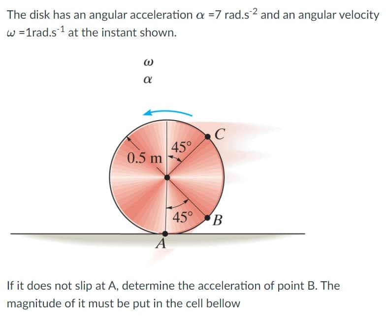 The disk has an angular acceleration a =7 rad.s2 and an angular velocity
w =1rad.s 1 at the instant shown.
a
45°
0.5 m
45° B
If it does not slip at A, determine the acceleration of point B. The
magnitude of it must be put in the cell bellow
