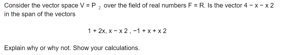 Consider the vector space V = P
over the field of real numbers F = R. Is the vector 4 – x – x 2
in the span of the vectors
1 + 2x, x - x 2 ,-1 + x + x 2
Explain why or why not. Show your calculations.
