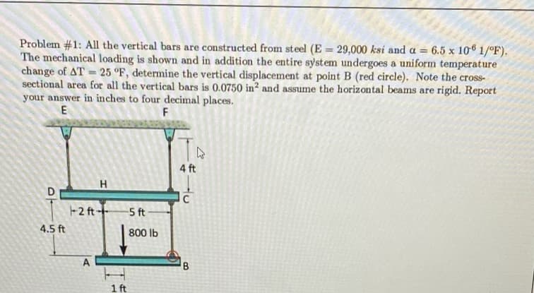 Problem #1: All the vertical bars are constructed from steel (E = 29,000 ksi and a = 6.5 x 10 1/°F).
The mechanical loading is shown and in addition the entire system undergoes a uniform temperature
change of AT = 25 °F, determine the vertical displacement at point B (red circle). Note the cross-
sectional area for all the vertical bars is 0.0750 in? and assume the horizontal beams are rigid. Report
your answer in inches to four decimal places.
E
F
4 ft
H.
D
C
-2 ft-
5 ft
4.5 ft
800 lb
A
B
1 ft
