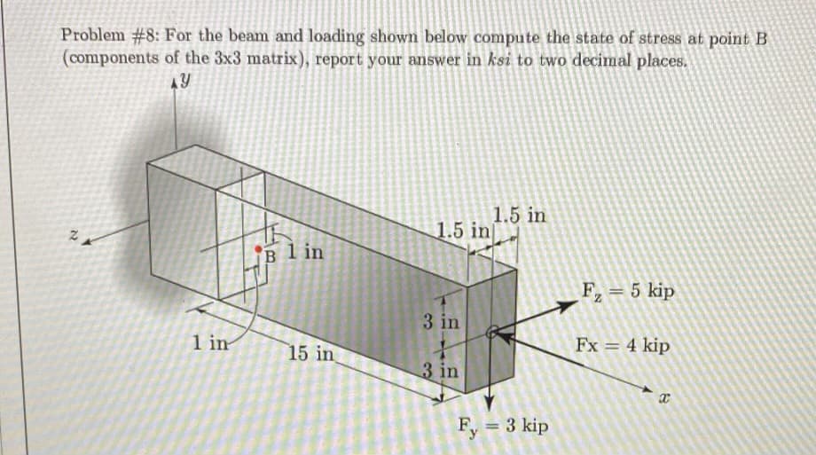 Problem #8: For the beam and loading shown below compute the state of stress at point B
(components of the 3x3 matrix), report your answer in ksi to two decimal places.
1.5 in
1.5 in
B l in
F= 5 kip
3 in
1 in
15 in
Fx = 4 kip
3 in
Fy = 3 kip
