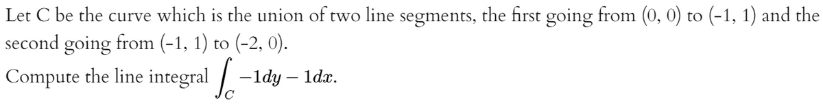 Let C be the curve which is the union of two line segments, the first going from (0, 0) to (-1, 1) and the
second going from (-1, 1) to (-2, 0).
Compute the line integral / -1dy – ldx.
