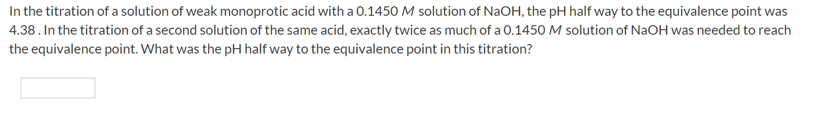 In the titration of a solution of weak monoprotic acid with a O.1450 M solution of NaOH, the pH half way to the equivalence point was
4.38. In the titration of a second solution of the same acid, exactly twice as much of a 0.1450 M solution of NaOH was needed to reach
the equivalence point. What was the pH half way to the equivalence point in this titration?
