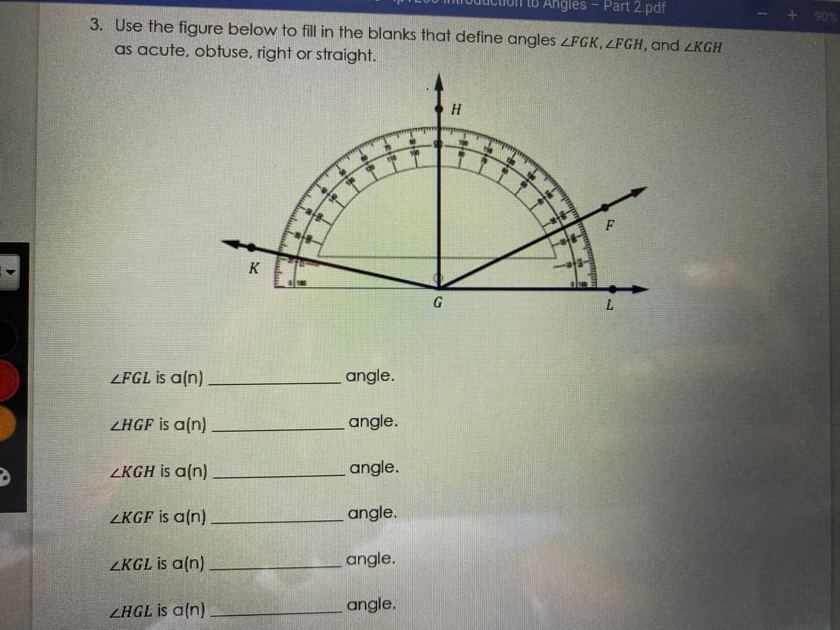 Angles - Part 2.pdf
90%
3. Use the figure below to fill in the blanks that define angles ZFGK, LFGH, and ZKGH
as acute, obtuse, right or straight.
H
機
K
G.
L.
ZFGL is a(n)
angle.
ZHGF is a(n)
angle.
ZKGH is a(n)
angle.
ZKGF is a(n)
angle.
ZKGL is a(n)
angle.
ZHGL is a(n)
angle.
