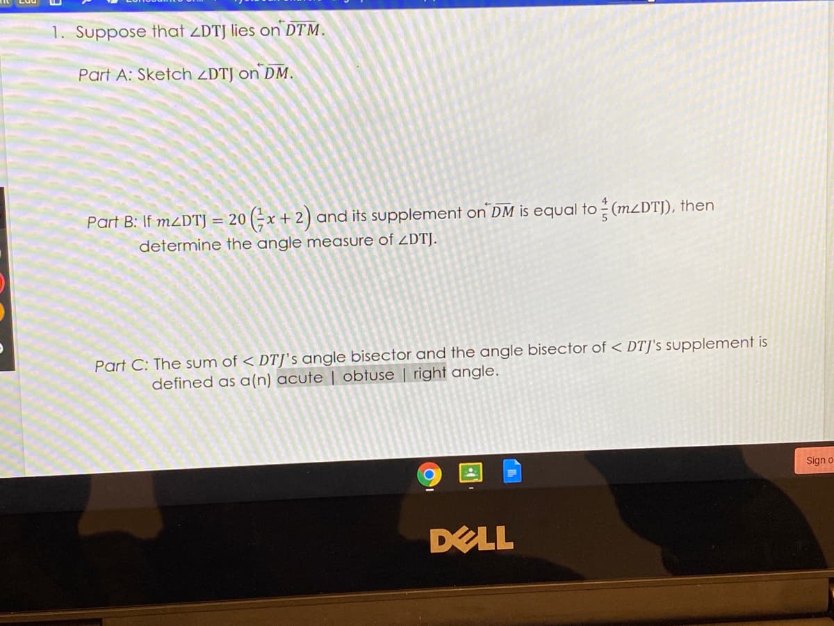 1. Suppose that ZDTJ lies on DTM.
Part A: Sketch ZDTJ on DM.
Part B: If MZDTJ = 20 (;x + 2) and its supplement on DM is equal to (M2DTJ), then
determine the angle measure of ZDTJ.
Part C: The sum of < DTJ's angle bisector and the angle bisector of < DTJ's supplement is
defined as a(n) acute | obtuse | right angle.
Sign o
DELL
