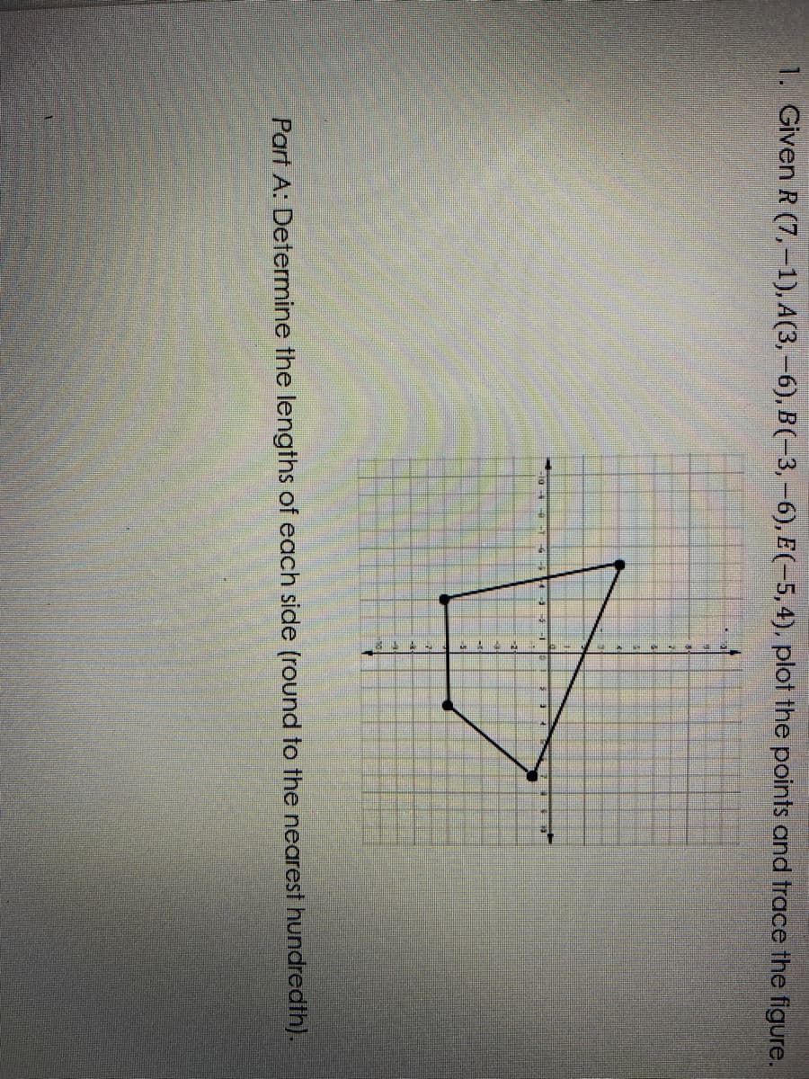 1. Given R (7,-1), A(3,-6), B(-3,-6), E(-5, 4), plot the points and trace the figure.
Part A: Determine the lengths of each side (round to the nearest hundredth).
