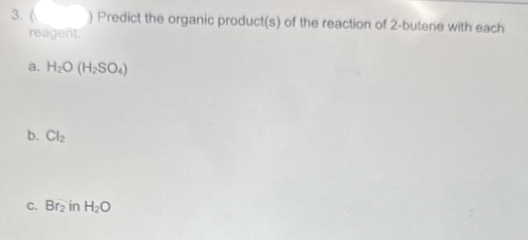 3. (
Predict the organic product(s) of the reaction of 2-butene with each
reagent.
a. H₂O (H₂SO4)
b. Cl₂
c. Br₂ in H₂O