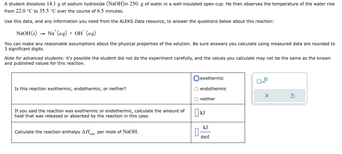 A student dissolves 14.1 g of sodium hydroxide (NaOH)in 250. g of water in a well-insulated open cup. He then observes the temperature of the water rise
from 22.0 °C to 35.5 °C over the course of 6.5 minutes.
Use this data, and any information you need from the ALEKS Data resource, to answer the questions below about this reaction:
NaOH(s)
Na+ (aq) + OH (aq)
You can make any reasonable assumptions about the physical properties of the solution. Be sure answers you calculate using measured data are rounded to
3 significant digits.
Note for advanced students: it's possible the student did not do the experiment carefully, and the values you calculate may not be the same as the known
and published values for this reaction.
Is this reaction exothermic, endothermic, or neither?
If you said the reaction was exothermic or endothermic, calculate the amount of
heat that was released or absorbed by the reaction in this case.
Calculate the reaction enthalpy AHxn per mole of NaOH.
exothermic
O endothermic
O neither
kJ
kJ
mol
☐x10²
x