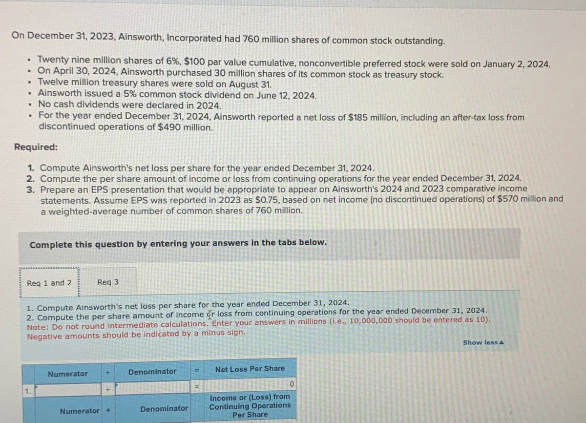 On December 31, 2023, Ainsworth, Incorporated had 760 million shares of common stock outstanding.
B
Twenty nine million shares of 6%, $100 par value cumulative, nonconvertible preferred stock were sold on January 2, 2024.
⚫ On April 30, 2024, Ainsworth purchased 30 million shares of its common stock as treasury stock.
• Twelve million treasury shares were sold on August 31.
B
Ainsworth issued a 5% common stock dividend on June 12, 2024.
■ No cash dividends were declared in 2024.
. For the year ended December 31, 2024, Ainsworth reported a net loss of $185 million, including an after-tax loss from
discontinued operations of $490 million.
Required:
1. Compute Ainsworth's net loss per share for the year ended December 31, 2024.
2. Compute the per share amount of income or loss from continuing operations for the year ended December 31, 2024.
3. Prepare an EPS presentation that would be appropriate to appear on Ainsworth's 2024 and 2023 comparative income
statements. Assume EPS was reported in 2023 as $0.75, based on net income (no discontinued operations) of $570 million and
a weighted-average number of common shares of 760 million.
Complete this question by entering your answers in the tabs below.
Req 1 and 2
Req 3
1. Compute Ainsworth's net loss per share for the year ended December 31, 2024.
2. Compute the per share amount of income or loss from continuing operations for the year ended December 31, 2024.
Note: Do not round intermediate calculations. Enter your answers in millions (i.e., 10,000,000 should be entered as 10).
Negative amounts should be indicated by a minus sign.
Numerator
1.
Denominator
=
Net Loss Per Share
=1
0
Numerator +
Denominator
Income or (Loss) from
Continuing Operations
Per Share
Show less A