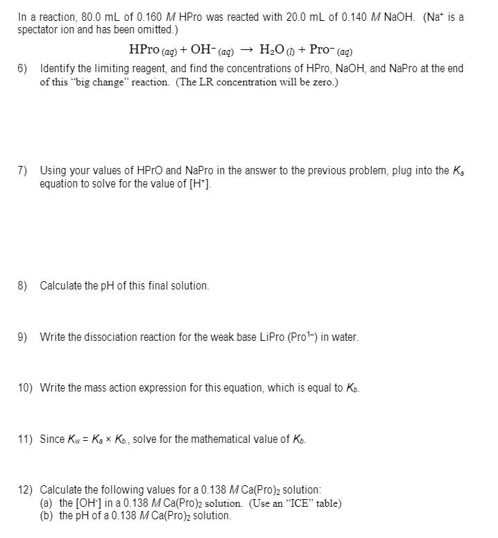 In a reaction, 80.0 mL of 0.160 M HPro was reacted with 20.0 mL of 0.140 M NAOH. (Na* is a
spectator ion and has been omitted.)
HPro (aq) + OH- (ag) → H20 () + Pro- (ag)
6) Identify the limiting reagent, and find the concentrations of HPro, NaOH, and NaPro at the end
of this "big change" reaction. (The LR concentration will be zero.)
7) Using your values of HPTO and NaPro in the answer to the previous problem, plug into the K,
equation to solve for the value of [H*].
8) Calculate the pH of this final solution.
9) Write the dissociation reaction for the weak base LiPro (Pro) in water.
10) Write the mass action expression for this equation, which is equal to Ko.
11) Since Kw = Ka x Ko, solve for the mathematical value of Kp.
12) Calculate the following values for a 0.138 M Ca(Pro)2 solution:
(a) the [OH] in a 0.138 M Ca(Pro)2 solution. (Use an “ICE" table)
(b) the pH of a 0.138 M Ca(Pro)2 solution.
