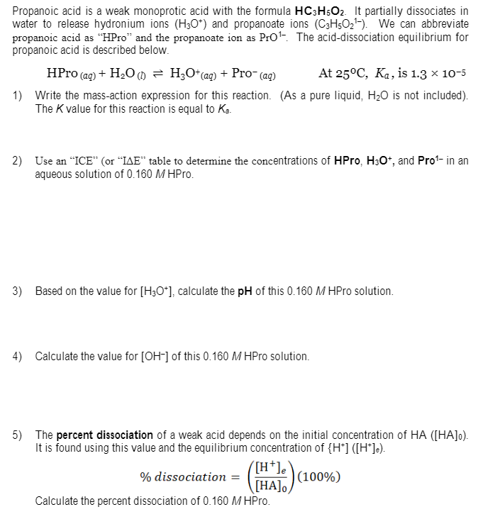 Propanoic acid is a weak monoprotic acid with the formula HC3H;O2. It partially dissociates in
water to release hydronium ions (H30*) and propanoate ions (C3H5O2-). We can abbreviate
propanoic acid as “HPro" and the propanoate ion as Pro-. The acid-dissociation equilibrium for
propanoic acid is described below.
HPro (ag) + H2O () = H;O*(aq) + Pro- (ag)
At 25°C, Ka, is 1.3 x 10-5
1) Write the mass-action expression for this reaction. (As a pure liquid, H20 is not included).
The K value for this reaction is equal to Ka.
2) Use an "ICE“ (or "IAE" table to determine the concentrations of HPro, H3O*, and Pro1- in an
aqueous solution of 0.160 M HPro.
3) Based on the value for [H3O*], calculate the pH of this 0.160 M HPro solution.
4) Calculate the value for [OH-] of this 0.160 M HPro solution.
5) The percent dissociation of a weak acid depends on the initial concentration of HA ([HA]0).
It is found using this value and the equilibrium concentration of {H*] ([H*]e).
([H*]e
[HA]o,
Calculate the percent dissociation of 0.160 M HPro.
% dissociation =
(100%)
