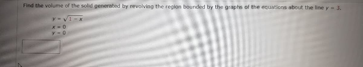 Find the volume of the solid generated by revolving the region bounded by the graphs of the equations about the line y = 3.
y = Vi - x
X = 0
y = 0
