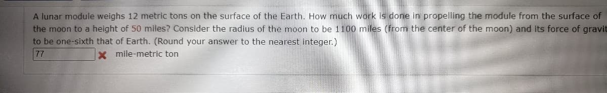 A lunar module weighs 12 metric tons on the surface of the Earth. How much work is done in propelling the module from the surface of
the moon to a height of 50 miles? Consider the radius of the moon to be 1100 miles (from the center of the moon) and its force of gravit
to be one-sixth that of Earth. (Round your answer to the nearest integer.)
77
x mile-metric ton
