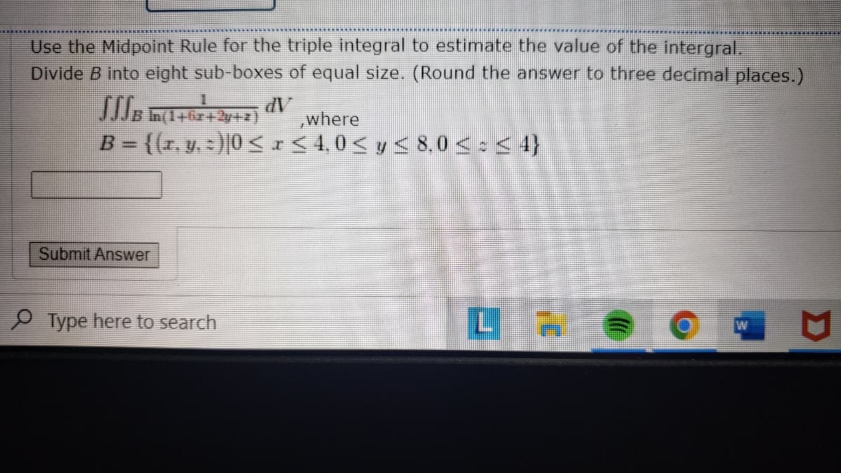 Use the Midpoint Rule for the triple integral to estimate the value of the intergral,
Divide B into elght sub-boxes of equal size. (Round the answer to three decimal places.)
,where
B = {(r, y, - )[0<+ < 4,0< y < 8,0 < : < 4}
Submit Answer
Type here to search
