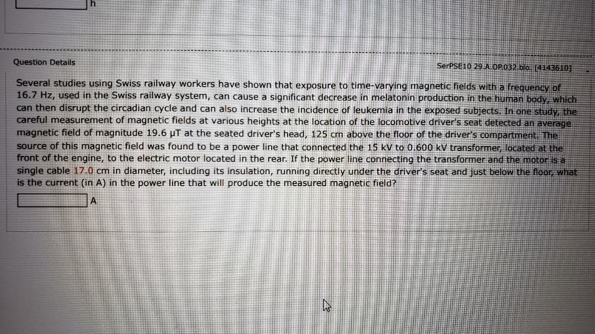 Question Details
SerPSE10 29 A OP.032 bio. [4143610|
Several studies using Swiss railway workers have shown that exposure to time-varying magnetic fields with a frequency of
16.7 Hz, used in the SwiSs railway system, can cause a significant decrease in melatonin production in the human body, which
can then disrupt the circadian cycle and can also increase the incidence of leukemia in the exposed subjects. In one study, the
careful measurement of magnetic fields at various heights at the location of the locomotive driver's seat detected an average
magnetic field of magnitude 19.6 uT at the seated driver's head, 125 cm above the floor of the driver's compartment. The
Source of this magnetic field was found to be a power line that connected the 15 kV to 0.600 kV transformer, located at the
front of the engine, to the electric motor located in the rear. If the power line connecting the transformer and the motor is a
single cable 17.0 cm in diameter, including its insulation, running directly under the driver's seat and just below the floor, what
is the current (in A) in the power line that will produce the measured magnetic field?
