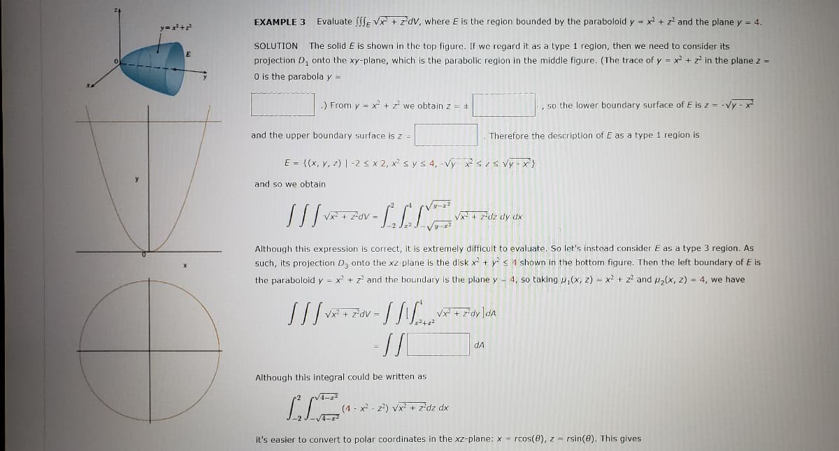 EXAMPLE 3
Evaluate [[ſE Vx + z*dV, where E is the region bounded by the paraboloid y = x2 + z² and the plane y = 4.
y=+
SOLUTION
The solid E is shown in the top figure. If we regard it as a type 1 region, then we need to consider its
projection D, onto the xy-plane, which is the parabolic region in the middle figure. (The trace of y = x + z' in the plane z =
O is the parabola y =
) From v = x + z we obtain z = +
so the lower boundary surface of E is z = -vy - x
and the upper boundary surface is z =
Therefore the description of E as a type 1 region is
E = {(x, y, z) | -28x2, x? sy s 4, -vy xszs vy - x}
and so we obtain
Vx + zdv =
Vx + z*dz dy dx
Although this expression is correct, it is extremely difficult to evaluate. So let's instead consider E as a type 3 region. As
such, its projection D, onto the xz-plane is the disk x + y s 1 shown in the bottom figure. Then the left boundary of E is
the paraboloid y = x' + z? and the boundary is the plane y-
4, so taking u,(x, z) = x2 + z? and u,(x, z) = 4, we have
Vx? + z*dV =
dA
Although this integral could be written as
(4 - x - z') vx + z'dz dx
/4-r
it's easier to convert to polar coordinates in the xz-plane: x = rcos(8), z = rsin(8). This gives
