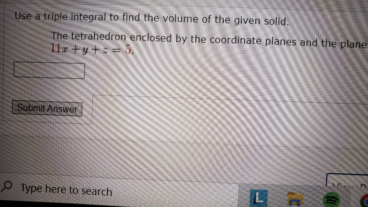 Use a triple integral to find the volume of the given solid.
The tetrahedron enclosed by the coordinate planes and the plane
l1r +y+ = 5.
Submit Answer
9 Type here to search
L
