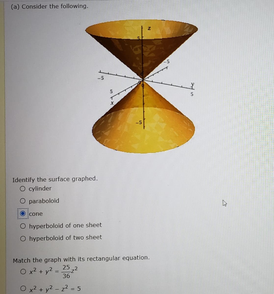 (a) Consider the following.
-5
Identify the surface graphed.
O cylinder
O paraboloid
O :cone
hyperboloid of one sheet
O hyperboloid of two sheet
Match the graph with its rectangular equation.
25
O x2 + y2
36
x2 + y2 - z2 = 5
