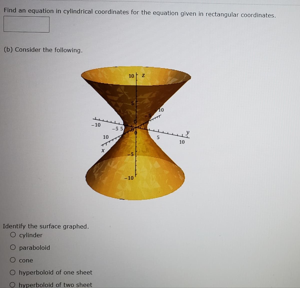 Find an equation in cylindrical coordinates for the equation given in rectangular coordinates.
(b) Consider the following.
10 z
10
-10
-5 5
10
10
-10
Identify the surface graphed.
O cylinder
O paraboloid
cone
hyperboloid of one sheet
O hyperboloid of two sheet
