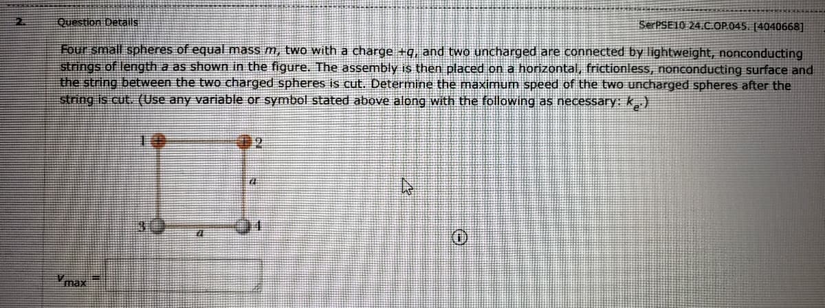 SerPSE10 24.C.OP.045. [4040668]
2.
Question Details
Four small spheres of equal mass m, two with a charge +g, and two uncharged are connected by lightweight, nonconducting
strings of length a as showWn in the figure. The assemnbly is then placed on a horizontal, frictionless, nonconducting surface and
the string between the two charged spheres is cut. Determine the maximum speed of the two uncharged spheres after the
string is cut. (Use any variable or symbol stated above along with the following as necessary: k.)
在
Vmax
