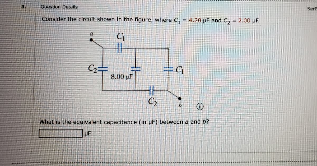 3.
Question Details
SerP
Consider the circuit shown in the figure, where C,
= 4.20 pF and C, = 2.00 pF.
8.00 µF
What is the equivalent capacitance (in uF) between a and b?
uF
