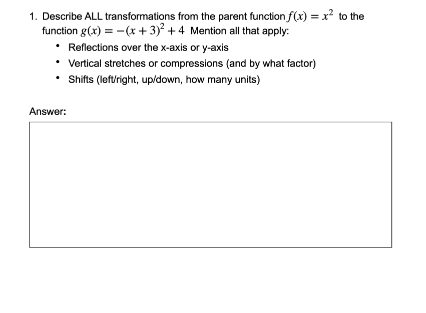 1. Describe ALL transformations from the parent function f(x) = x² to the
function g(x) = –(x + 3)² +4 Mention all that apply:
%3D
• Reflections over the x-axis or y-axis
Vertical stretches or compressions (and by what factor)
Shifts (left/right, up/down, how many units)
Answer:
