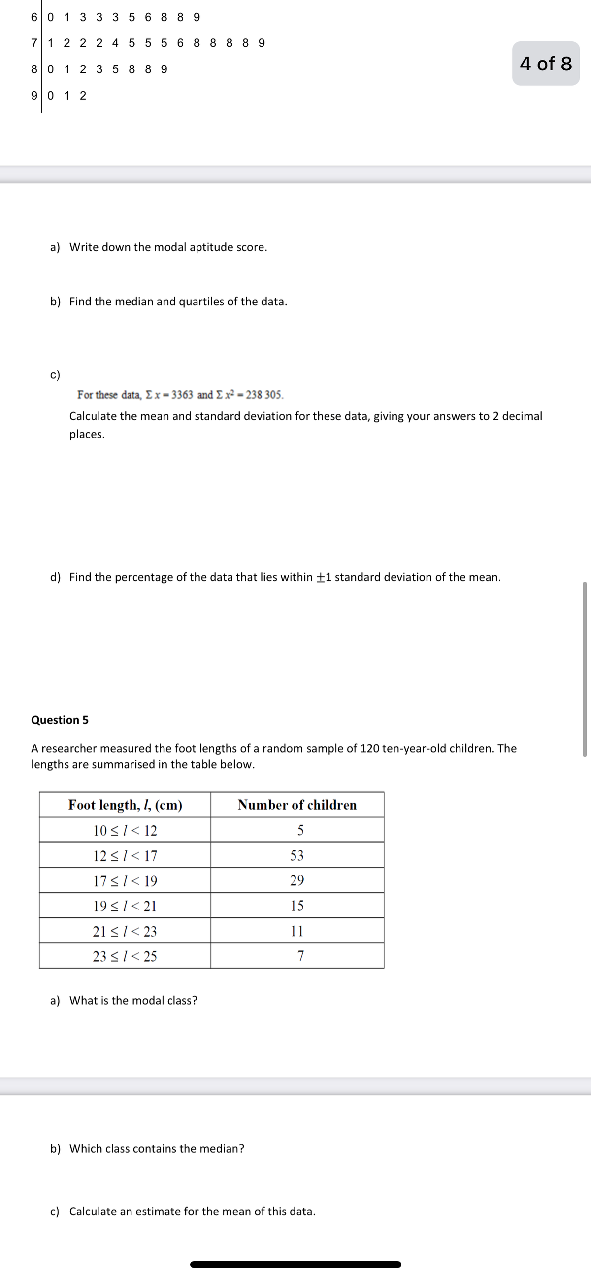 60 1 33 3 56 8 8 9
71 2 2 2 4 5 5 5 6 8 8 8 8 9
4 of 8
8 0 1 2 3 58 8 9
90 1 2
a) Write down the modal aptitude score.
b) Find the median and quartiles of the data.
c)
For these data, Ex= 3363 and £x² = 238 305.
Calculate the mean and standard deviation for these data, giving your answers to 2 decimal
places.
d) Find the percentage of the data that lies within ±1 standard deviation of the mean.
Question 5
A researcher measured the foot lengths of a random sample of 120 ten-year-old children. The
lengths are summarised in the table below.
Foot length, I, (cm)
Number of children
10 <1< 12
5
12 <1< 17
53
17<1< 19
29
19<1< 21
15
21 <1< 23
11
23 <1< 25
7
a) What is the modal class?
b) Which class contains the median?
c) Calculate an estimate for the mean of this data.
